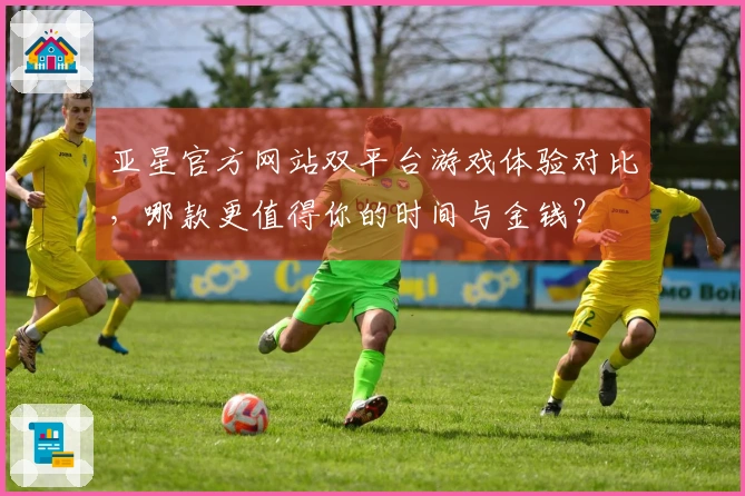 亚星官方网站双平台游戏体验对比，哪款更值得你的时间与金钱？