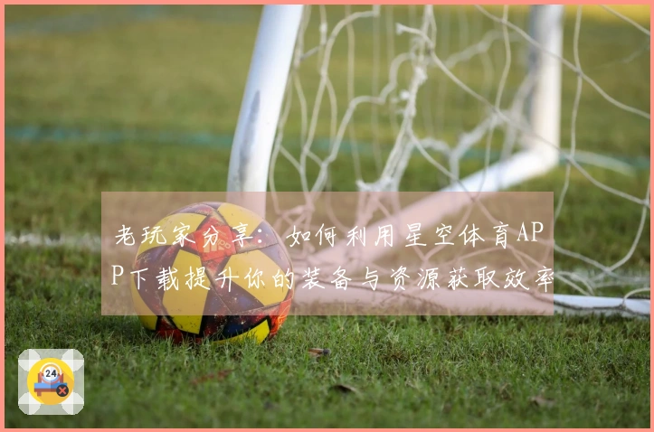 老玩家分享：如何利用星空体育APP下载提升你的装备与资源获取效率